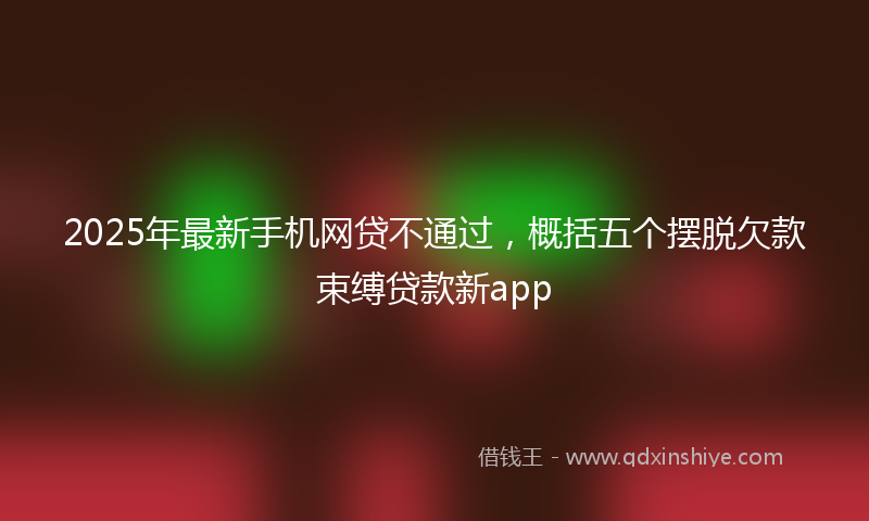 2025年最新手机网贷不通过，概括五个摆脱欠款束缚贷款新app