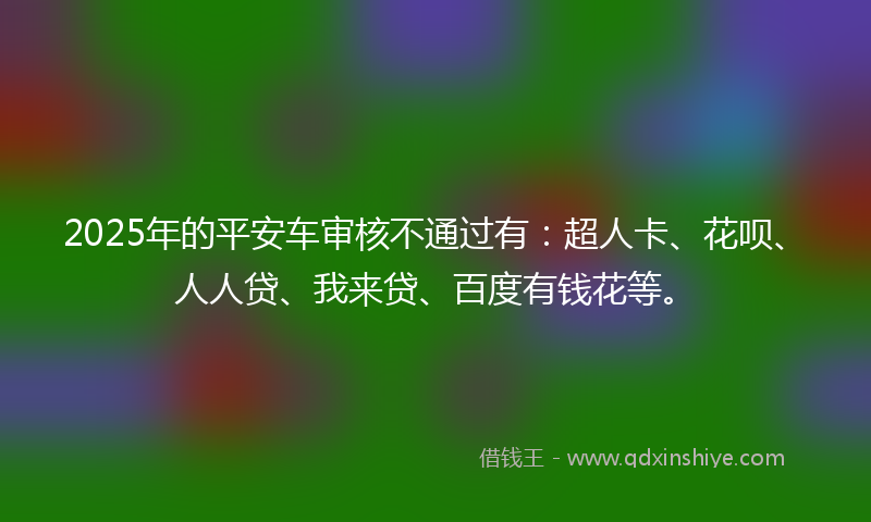 2025年的平安车审核不通过有：超人卡、花呗、人人贷、我来贷、百度有钱花等。
