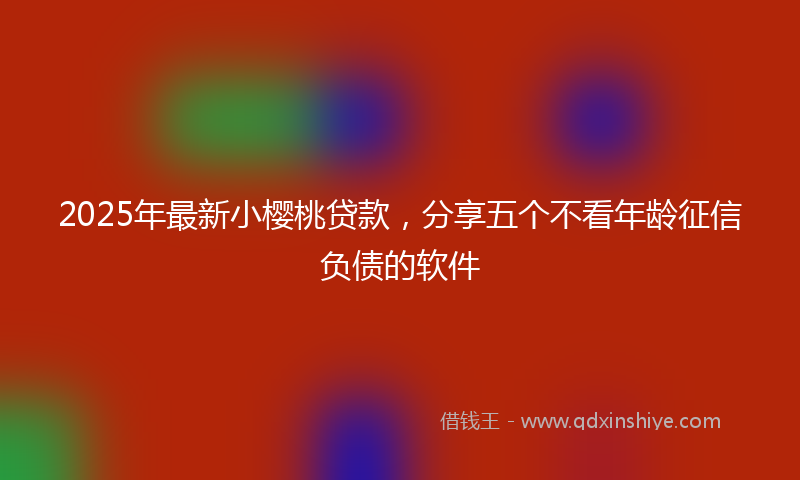 2025年最新小樱桃贷款，分享五个不看年龄征信负债的软件