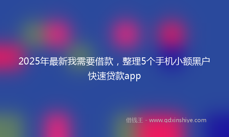 2025年最新我需要借款，整理5个手机小额黑户快速贷款app