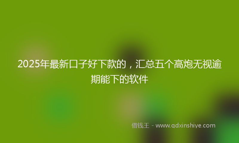 2025年最新口子好下款的，汇总五个高炮无视逾期能下的软件
