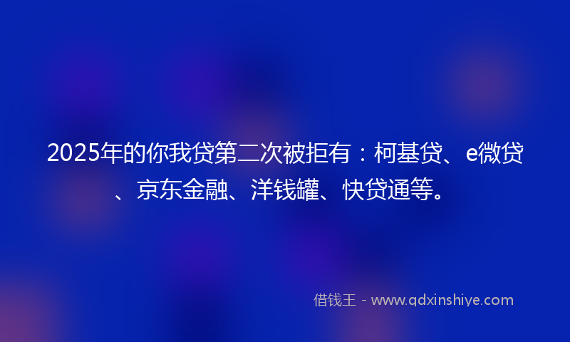 2025年的你我贷第二次被拒有：柯基贷、e微贷、京东金融、洋钱罐、快贷通等。