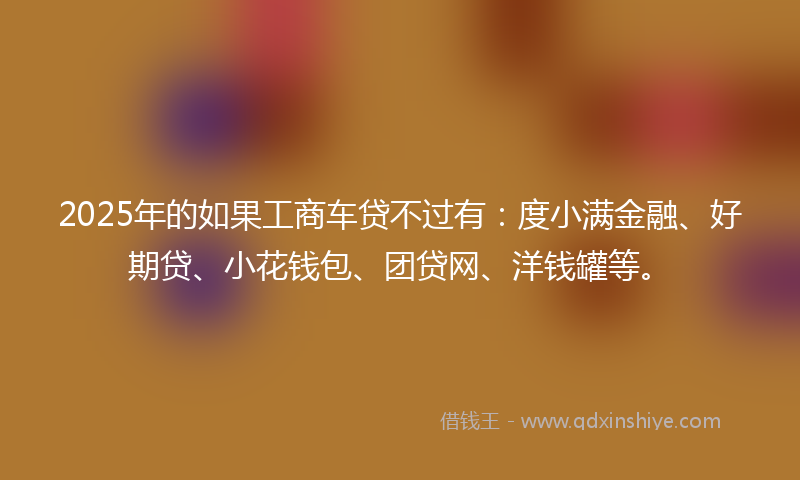 2025年的如果工商车贷不过有：度小满金融、好期贷、小花钱包、团贷网、洋钱罐等。