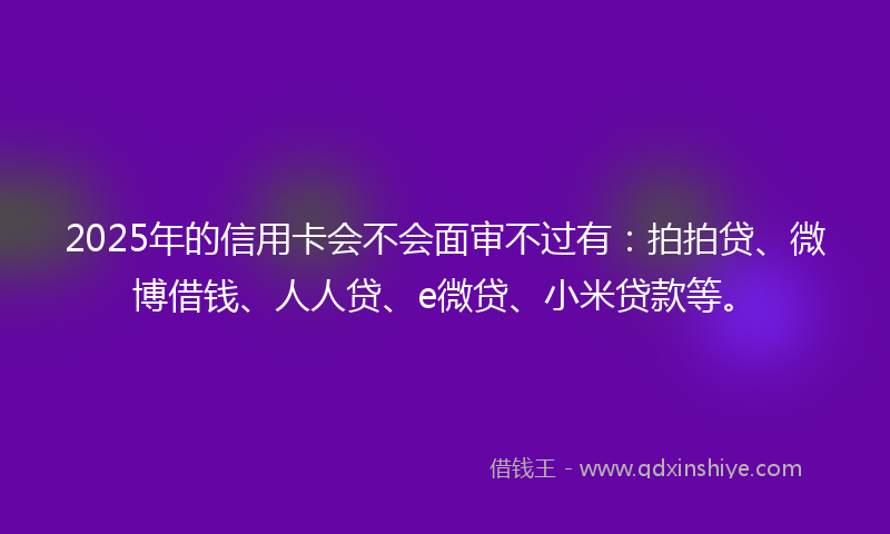 2025年的信用卡会不会面审不过有：拍拍贷、微博借钱、人人贷、e微贷、小米贷款等。