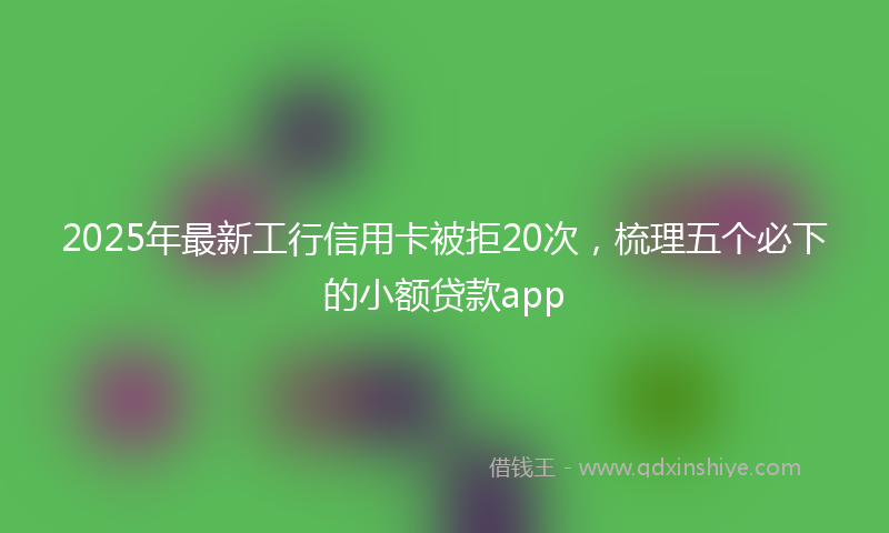 2025年最新工行信用卡被拒20次，梳理五个必下的小额贷款app