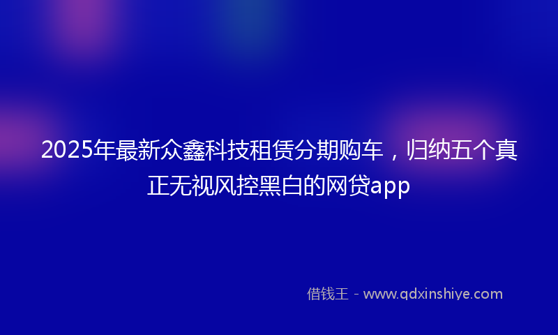 2025年最新众鑫科技租赁分期购车，归纳五个真正无视风控黑白的网贷app