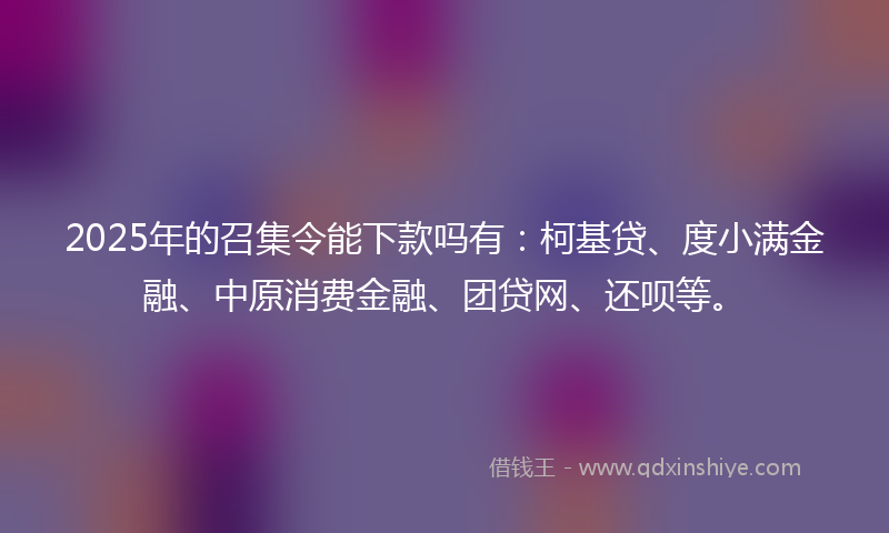 2025年的召集令能下款吗有：柯基贷、度小满金融、中原消费金融、团贷网、还呗等。