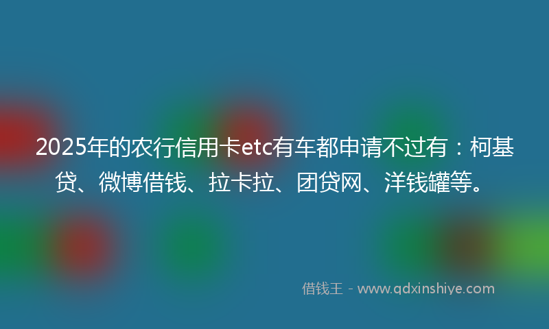 2025年的农行信用卡etc有车都申请不过有：柯基贷、微博借钱、拉卡拉、团贷网、洋钱罐等。