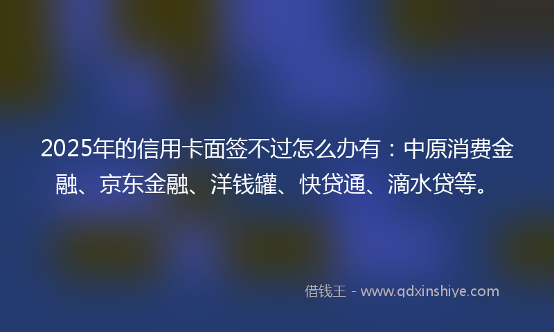 2025年的信用卡面签不过怎么办有：中原消费金融、京东金融、洋钱罐、快贷通、滴水贷等。