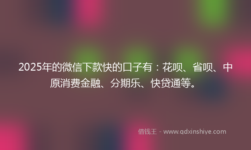 2025年的微信下款快的口子有：花呗、省呗、中原消费金融、分期乐、快贷通等。