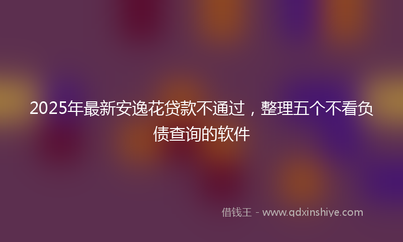 2025年最新安逸花贷款不通过，整理五个不看负债查询的软件