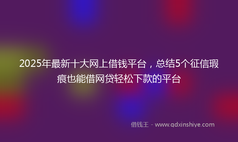 2025年最新十大网上借钱平台，总结5个征信瑕疵也能借网贷轻松下款的平台