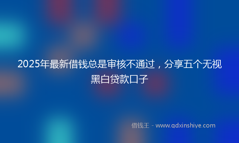 2025年最新借钱总是审核不通过，分享五个无视黑白贷款口子