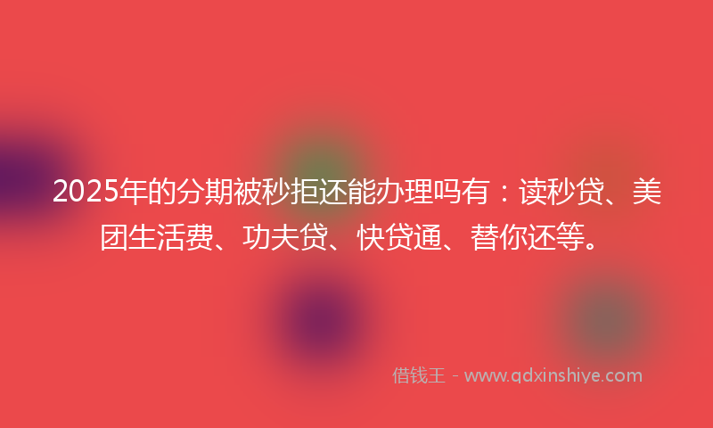 2025年的分期被秒拒还能办理吗有：读秒贷、美团生活费、功夫贷、快贷通、替你还等。