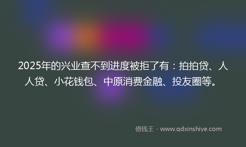 2025年的兴业查不到进度被拒了有：拍拍贷、人人贷、小花钱包、中原消费金融、投友圈等。