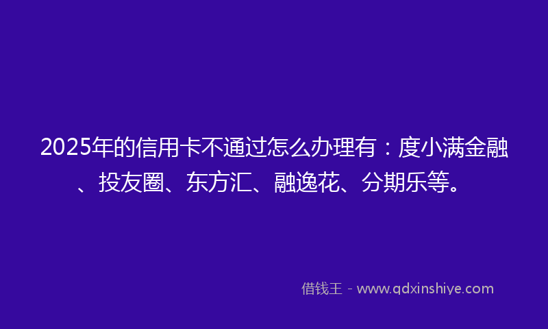 2025年的信用卡不通过怎么办理有：度小满金融、投友圈、东方汇、融逸花、分期乐等。