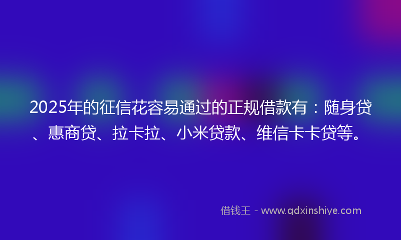 2025年的征信花容易通过的正规借款有：随身贷、惠商贷、拉卡拉、小米贷款、维信卡卡贷等。