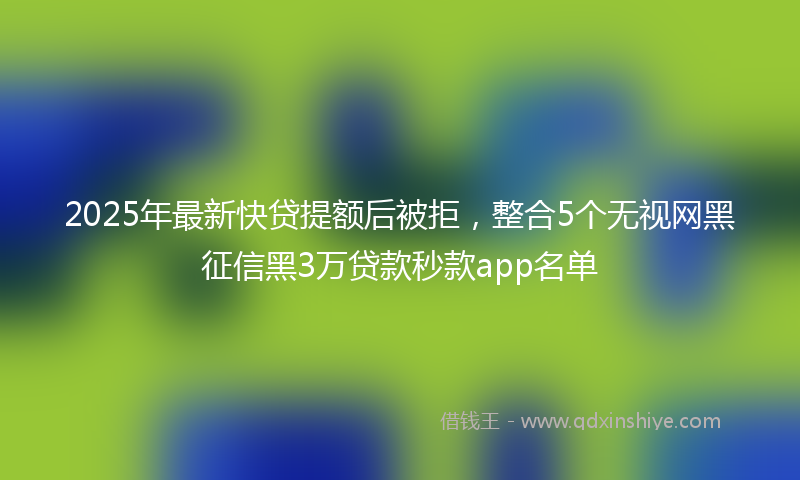 2025年最新快贷提额后被拒，整合5个无视网黑征信黑3万贷款秒款app名单