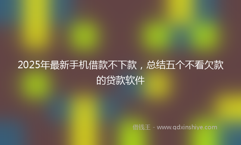 2025年最新手机借款不下款，总结五个不看欠款的贷款软件