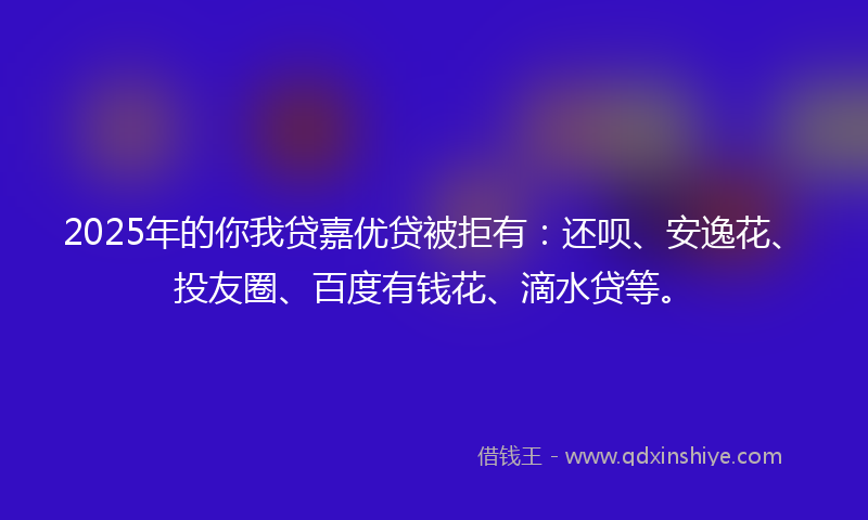 2025年的你我贷嘉优贷被拒有：还呗、安逸花、投友圈、百度有钱花、滴水贷等。