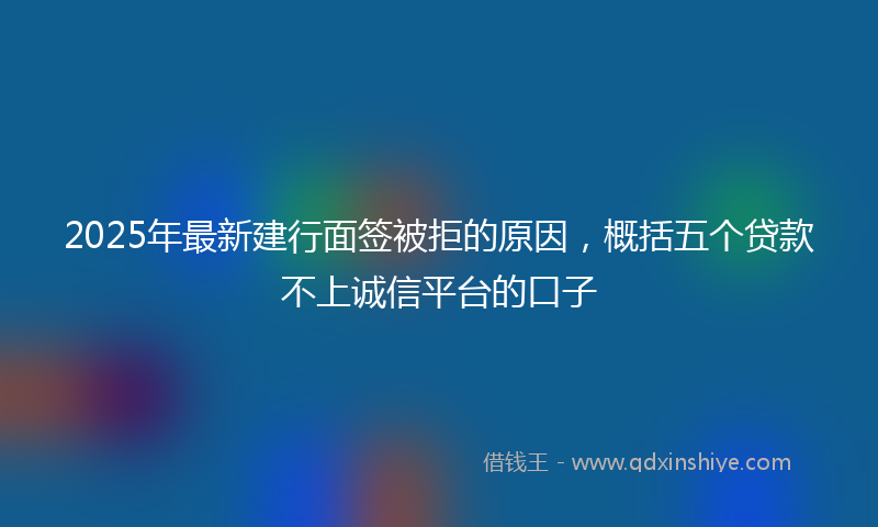 2025年最新建行面签被拒的原因，概括五个贷款不上诚信平台的口子