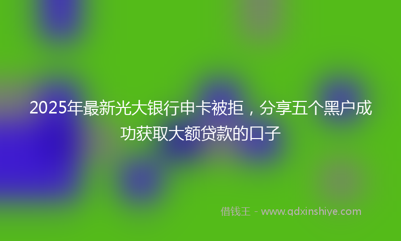 2025年最新光大银行申卡被拒，分享五个黑户成功获取大额贷款的口子