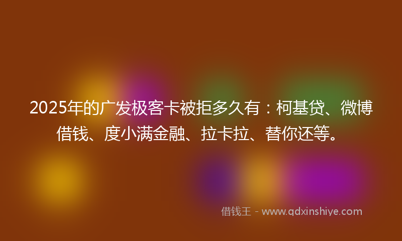 2025年的广发极客卡被拒多久有：柯基贷、微博借钱、度小满金融、拉卡拉、替你还等。