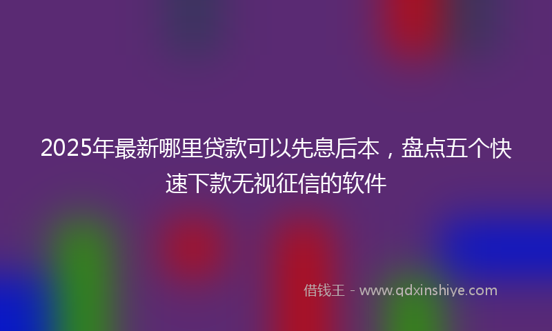 2025年最新哪里贷款可以先息后本，盘点五个快速下款无视征信的软件