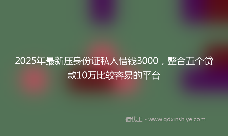 2025年最新压身份证私人借钱3000，整合五个贷款10万比较容易的平台