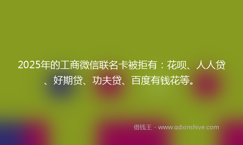 2025年的工商微信联名卡被拒有：花呗、人人贷、好期贷、功夫贷、百度有钱花等。