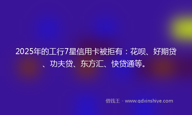 2025年的工行7星信用卡被拒有：花呗、好期贷、功夫贷、东方汇、快贷通等。