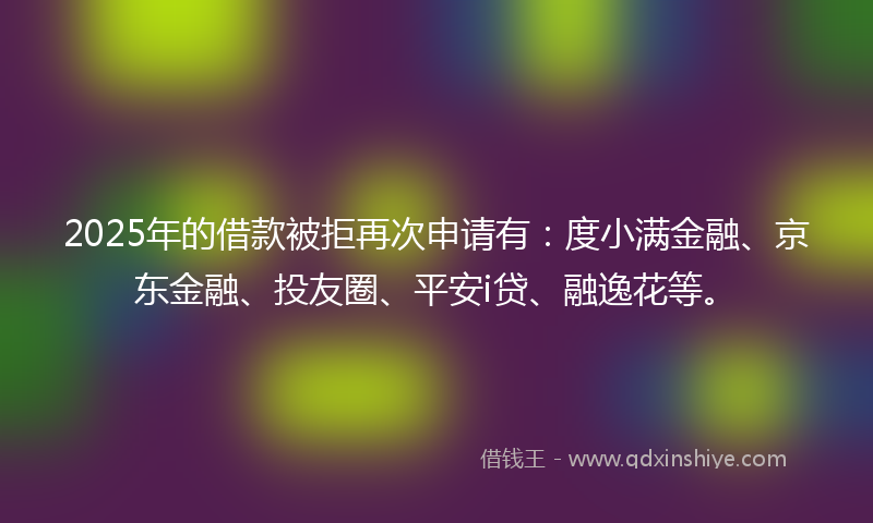 2025年的借款被拒再次申请有：度小满金融、京东金融、投友圈、平安i贷、融逸花等。