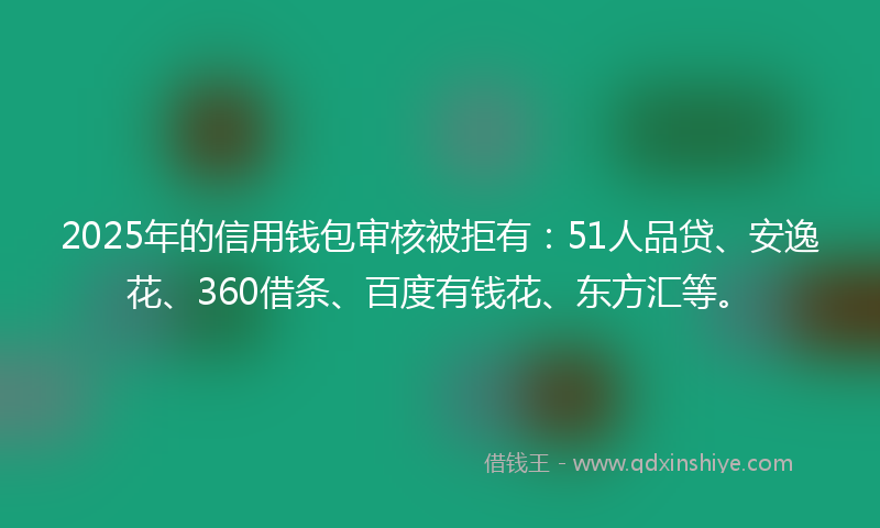2025年的信用钱包审核被拒有：51人品贷、安逸花、360借条、百度有钱花、东方汇等。