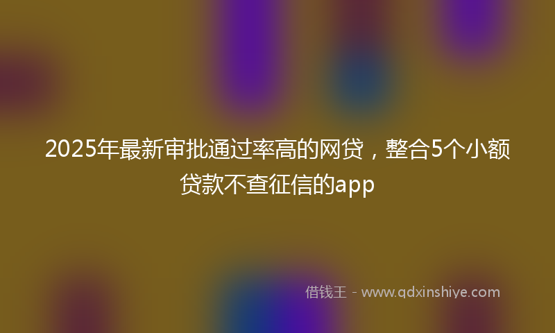 2025年最新审批通过率高的网贷，整合5个小额贷款不查征信的app