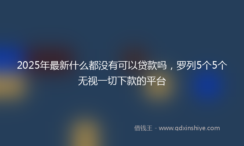 2025年最新什么都没有可以贷款吗，罗列5个5个无视一切下款的平台