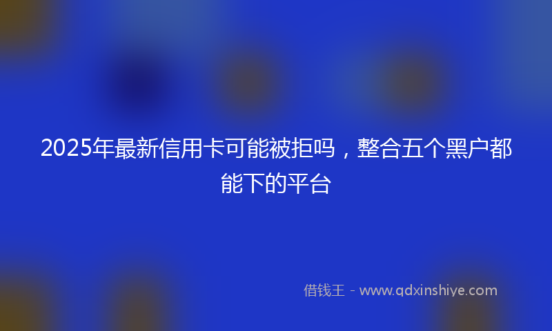 2025年最新信用卡可能被拒吗，整合五个黑户都能下的平台