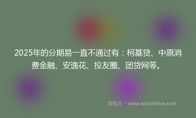 2025年的分期易一直不通过有：柯基贷、中原消费金融、安逸花、投友圈、团贷网等。