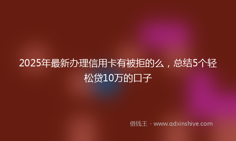 2025年最新办理信用卡有被拒的么，总结5个轻松贷10万的口子