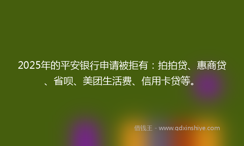 2025年的平安银行申请被拒有：拍拍贷、惠商贷、省呗、美团生活费、信用卡贷等。