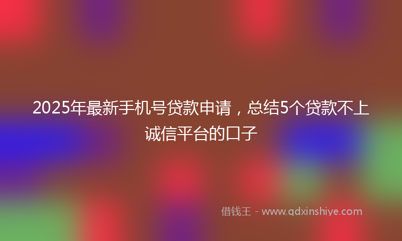 2025年最新手机号贷款申请，总结5个贷款不上诚信平台的口子