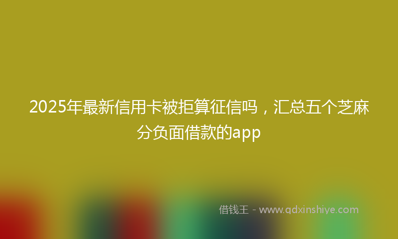 2025年最新信用卡被拒算征信吗，汇总五个芝麻分负面借款的app