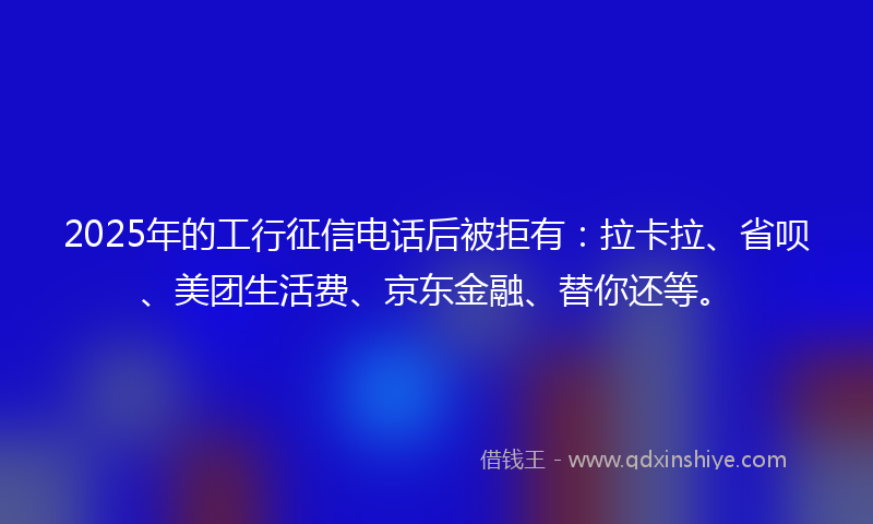 2025年的工行征信电话后被拒有：拉卡拉、省呗、美团生活费、京东金融、替你还等。