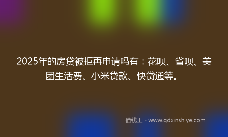 2025年的房贷被拒再申请吗有：花呗、省呗、美团生活费、小米贷款、快贷通等。