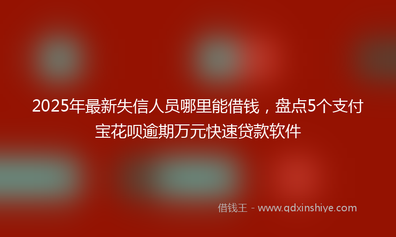 2025年最新失信人员哪里能借钱，盘点5个支付宝花呗逾期万元快速贷款软件