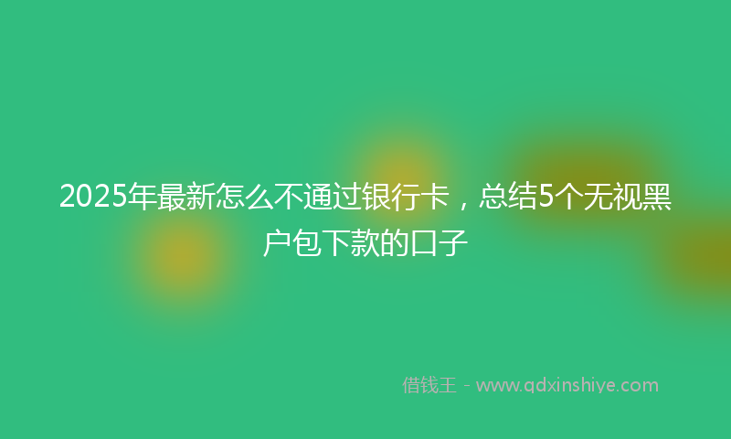 2025年最新怎么不通过银行卡，总结5个无视黑户包下款的口子