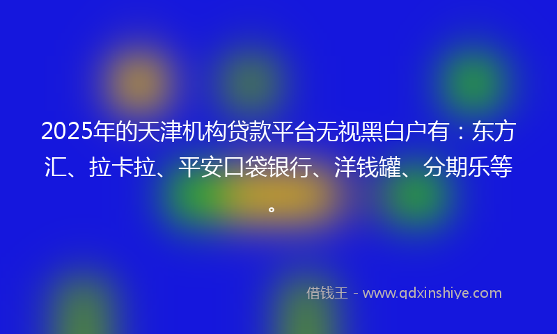 2025年的天津机构贷款平台无视黑白户有：东方汇、拉卡拉、平安口袋银行、洋钱罐、分期乐等。