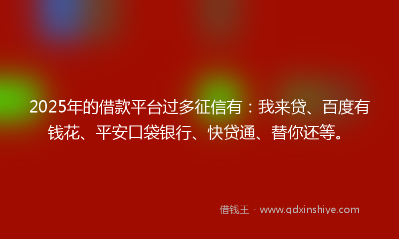 2025年的借款平台过多征信有：我来贷、百度有钱花、平安口袋银行、快贷通、替你还等。