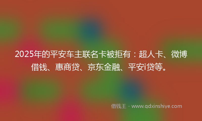 2025年的平安车主联名卡被拒有：超人卡、微博借钱、惠商贷、京东金融、平安i贷等。