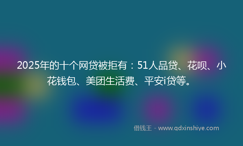 2025年的十个网贷被拒有：51人品贷、花呗、小花钱包、美团生活费、平安i贷等。