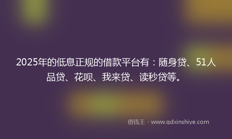 2025年的低息正规的借款平台有：随身贷、51人品贷、花呗、我来贷、读秒贷等。